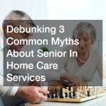 Debunking 3 Common Myths About Senior In Home Care Services